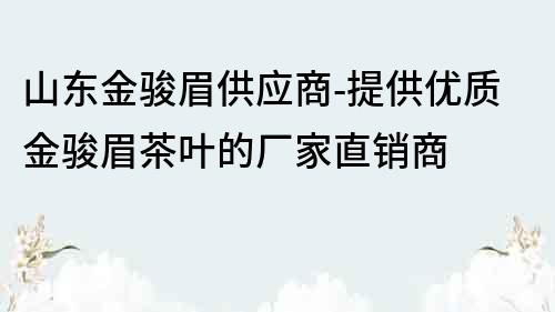 山東金駿眉供應(yīng)商-提供優(yōu)質(zhì)金駿眉茶葉的廠家直銷商