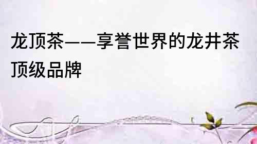 龍頂茶——享譽世界的龍井茶頂級品牌