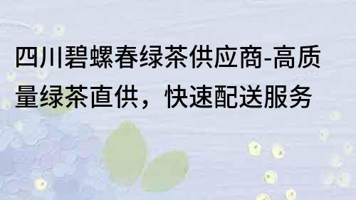 四川碧螺春綠茶供應商-高質量綠茶直供，快速配送服務