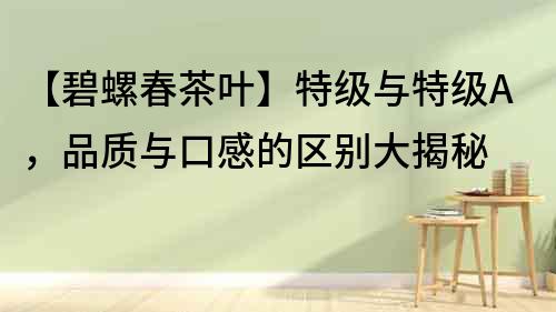 【碧螺春茶葉】特級(jí)與特級(jí)A，品質(zhì)與口感的區(qū)別大揭秘