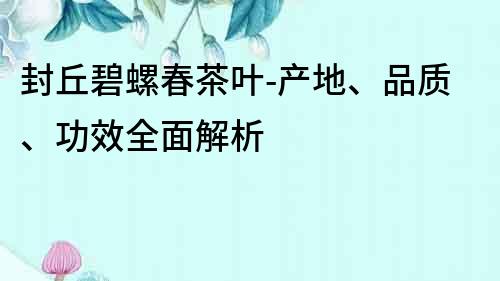 封丘碧螺春茶葉-產地、品質、功效全面解析