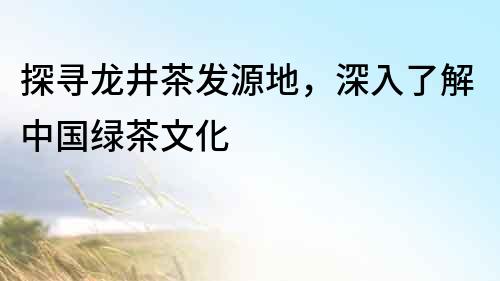 探尋龍井茶發源地，深入了解中國綠茶文化