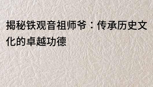 揭秘鐵觀音祖師爺：傳承歷史文化的卓越功德