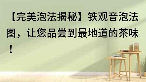 【完美泡法揭秘】鐵觀音泡法圖，讓您品嘗到最地道的茶味！