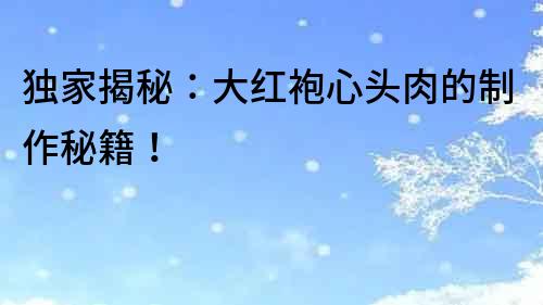 獨(dú)家揭秘：大紅袍心頭肉的制作秘籍！