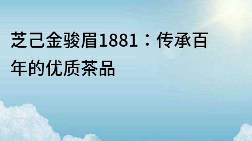 芝己金駿眉1881：傳承百年的優質茶品