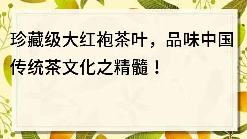 珍藏級(jí)大紅袍茶葉，品味中國(guó)傳統(tǒng)茶文化之精髓！