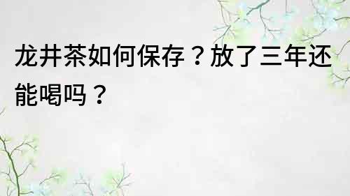 龍井茶如何保存？放了三年還能喝嗎？