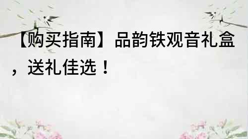 【購(gòu)買指南】品韻鐵觀音禮盒，送禮佳選！
