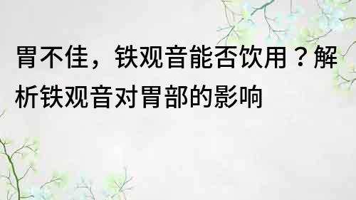 胃不佳，鐵觀音能否飲用？解析鐵觀音對胃部的影響