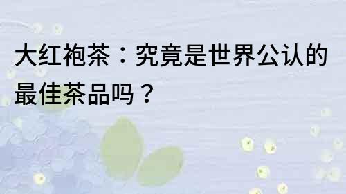 大紅袍茶：究竟是世界公認的最佳茶品嗎？