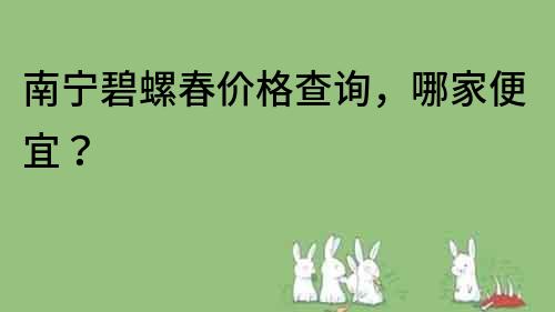南寧碧螺春價格查詢，哪家便宜？