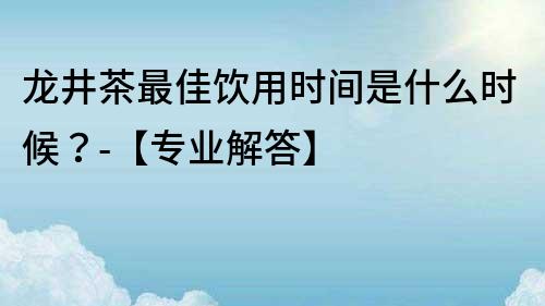 龍井茶最佳飲用時間是什么時候？-【專業解答】