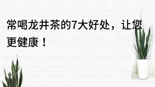 常喝龍井茶的7大好處，讓您更健康！