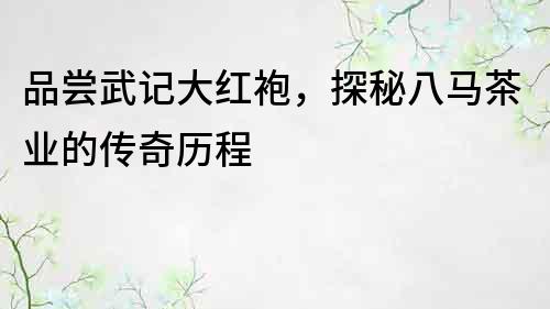 品嘗武記大紅袍，探秘八馬茶業的傳奇歷程