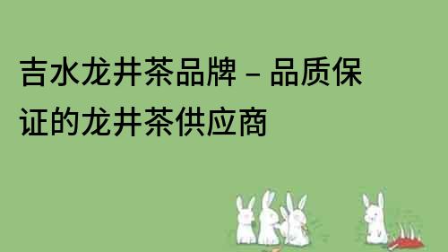 吉水龍井茶品牌 – 品質(zhì)保證的龍井茶供應商