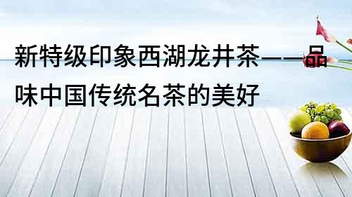 新特級印象西湖龍井茶——品味中國傳統名茶的美好