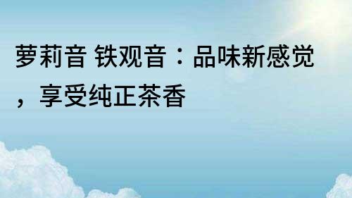 蘿莉音 鐵觀音：品味新感覺，享受純正茶香