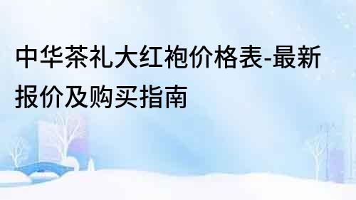 中華茶禮大紅袍價(jià)格表-最新報(bào)價(jià)及購(gòu)買指南