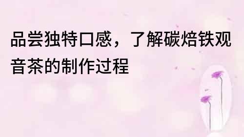 品嘗獨特口感，了解碳焙鐵觀音茶的制作過程