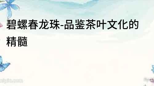 碧螺春龍珠-品鑒茶葉文化的精髓