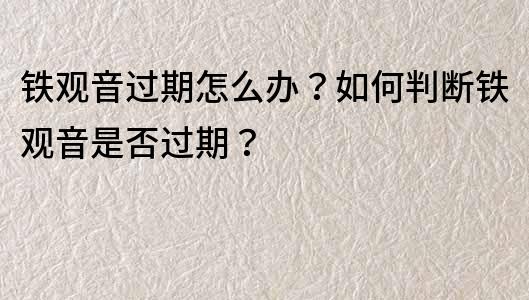 鐵觀音過期怎么辦？如何判斷鐵觀音是否過期？