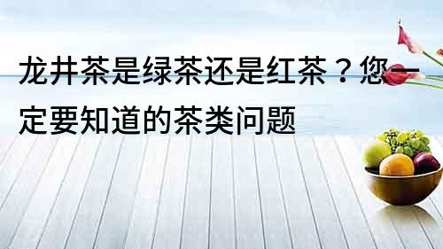 龍井茶是綠茶還是紅茶？您一定要知道的茶類問題