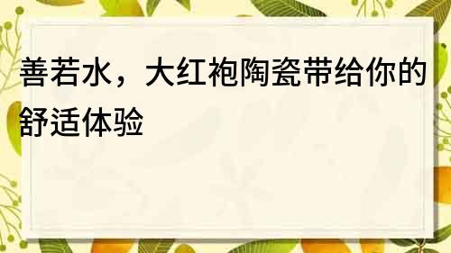 善若水，大紅袍陶瓷帶給你的舒適體驗