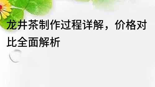 龍井茶制作過程詳解，價格對比全面解析