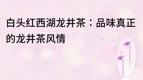 白頭紅西湖龍井茶：品味真正的龍井茶風情