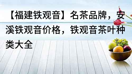 【福建鐵觀音】名茶品牌，安溪鐵觀音價格，鐵觀音茶葉種類大全