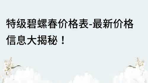 特級碧螺春價格表-最新價格信息大揭秘！