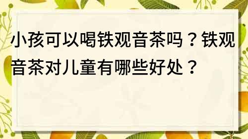 小孩可以喝鐵觀音茶嗎？鐵觀音茶對兒童有哪些好處？