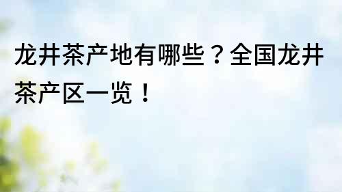 龍井茶產(chǎn)地有哪些？全國龍井茶產(chǎn)區(qū)一覽！