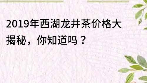 2019年西湖龍井茶價格大揭秘，你知道嗎？