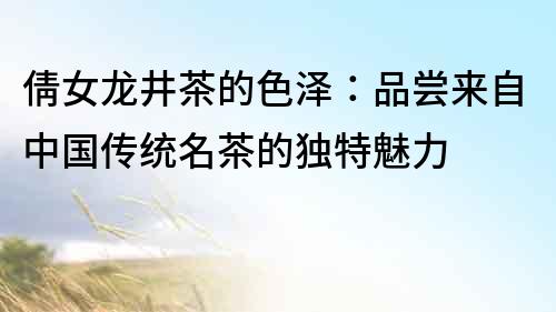 倩女龍井茶的色澤：品嘗來自中國傳統名茶的獨特魅力