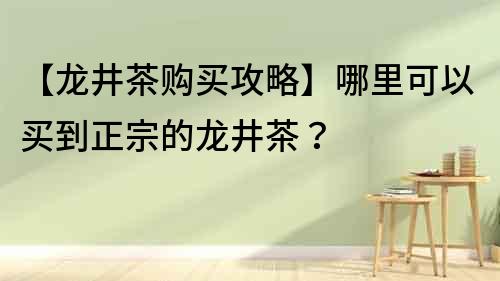 【龍井茶購買攻略】哪里可以買到正宗的龍井茶？