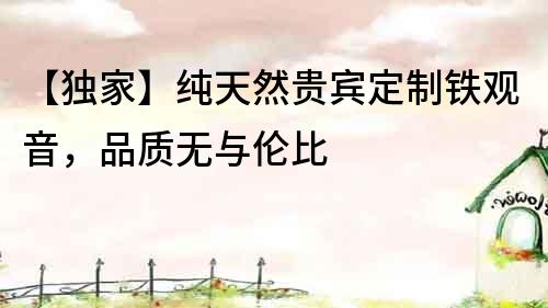 【獨家】純天然貴賓定制鐵觀音，品質無與倫比