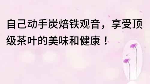 自己動手炭焙鐵觀音，享受頂級茶葉的美味和健康！