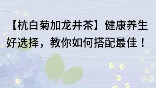 【杭白菊加龍井茶】健康養生好選擇，教你如何搭配最佳！