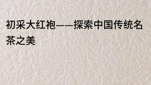 初采大紅袍——探索中國傳統(tǒng)名茶之美