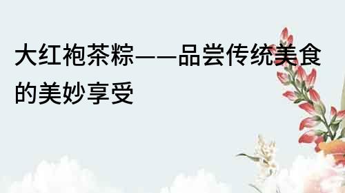 大紅袍茶粽——品嘗傳統美食的美妙享受