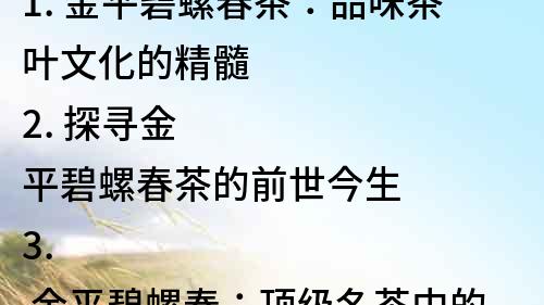 1. 金平碧螺春茶：品味茶葉文化的精髓
2. 探尋金平碧螺春茶的前世今生
3. 金平碧螺春：頂級名茶中的佼佼者
4. 珍品金平碧螺春茶：味道芳香濃郁，口感清新甘醇
5. 了解金平碧螺春茶的制作工藝和品質(zhì)特點
6. 金平碧螺春茶的功效和營養(yǎng)價值解析
7. 金平碧螺春茶的魅力：優(yōu)雅的色澤與純正的味道
8. 珍貴的金平碧螺春茶：為何備受茶客喜愛？
9. 金平碧螺春茶的品種介紹和茶文化解析
10. 金平碧螺春茶的選購技巧和品鑒方法