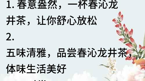 1. 春意盎然，一杯春沁龍井茶，讓你舒心放松
2. 五味清雅，品嘗春沁龍井茶，體味生活美好
3. 四時常青，春沁龍井茶，讓你品嘗四季鮮活
4. 香氣撲鼻，春沁龍井茶，讓你感受茶香清新
5. 獨具特色，品味春沁龍井茶，感知茶文化的魅力