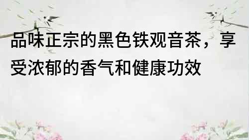 品味正宗的黑色鐵觀音茶，享受濃郁的香氣和健康功效