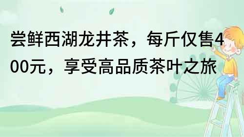 嘗鮮西湖龍井茶，每斤僅售400元，享受高品質茶葉之旅