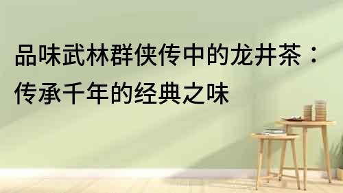 品味武林群俠傳中的龍井茶：傳承千年的經(jīng)典之味