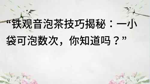 “鐵觀音泡茶技巧揭秘：一小袋可泡數次，你知道嗎？”