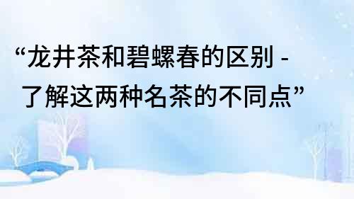 “龍井茶和碧螺春的區別 - 了解這兩種名茶的不同點”
