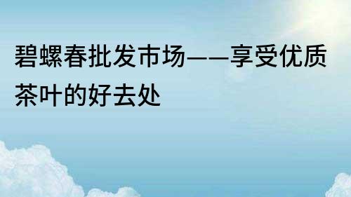 碧螺春批發市場——享受優質茶葉的好去處